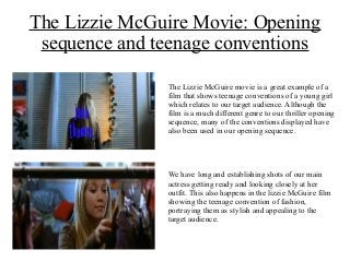 The Lizzie McGuire Movie: Opening
sequence and teenage conventions
The Lizzie McGuire movie is a great example of a
film that shows teenage conventions of a young girl
which relates to our target audience. Although the
film is a much different genre to our thriller opening
sequence, many of the conventions displayed have
also been used in our opening sequence.
We have long and establishing shots of our main
actress getting ready and looking closely at her
outfit. This also happens in the lizzie McGuire film
showing the teenage convention of fashion,
portraying them as stylish and appealing to the
target audience.
 