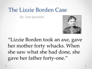 The Lizzie Borden Case
By: Zoe Spadaro
“Lizzie Borden took an axe, gave
her mother forty whacks. When
she saw what she had done, she
gave her father forty-one.”
 