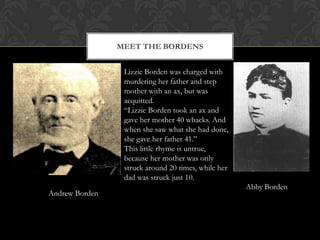 MEET THE BORDENS
Lizzie Borden was charged with
murdering her father and step
mother with an ax, but was
acquitted.
“Lizzie Borden took an ax and
gave her mother 40 whacks. And
when she saw what she had done,
she gave her father 41.”
This little rhyme is untrue,
because her mother was only
struck around 20 times, while her
dad was struck just 10.

Andrew Borden

Abby Borden

 