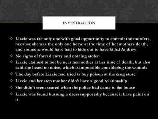 INVESTIGATION

 Lizzie was the only one with good opportunity to commit the murders,
because she was the only one home at the time of her mothers death,
and someone would have had to hide out to have killed Andrew
 No signs of forced entry and nothing stolen
 Lizzie claimed to not be near her mother at her time of death, but also
said she heard no noise, which is impossible considering the wounds
 The day before Lizzie had tried to buy poison at the drug store
 Lizzie and her step mother didn’t have a good relationship
 She didn’t seem scared when the police had came to the house
 Lizzie was found burning a dress supposedly because it have paint on
it

 