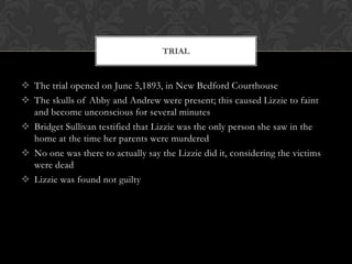 TRIAL

 The trial opened on June 5,1893, in New Bedford Courthouse
 The skulls of Abby and Andrew were present; this caused Lizzie to faint
and become unconscious for several minutes
 Bridget Sullivan testified that Lizzie was the only person she saw in the
home at the time her parents were murdered
 No one was there to actually say the Lizzie did it, considering the victims
were dead
 Lizzie was found not guilty

 