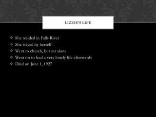 LIZZIE’S LIFE







She resided in Falls River
She stayed by herself
Went to church, but sat alone
Went on to lead a very lonely life afterwards
Died on June 1, 1927

 