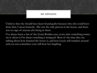 MY OPINION

I believe that she should have been found guilty because who else could have
done that, I mean honestly. She was the only person in the house, and there
was no sign of anyone else being in there.
I’ve always been a fan of the Lizzie Borden case, every time something comes
on tv about it I’m always watching it intrigued. Most of the time they are
talking about how haunted the house is, and how Lizzie still wanders around
and you can sometimes even still hear her laughing.

 