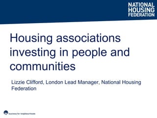 Lizzie Clifford, London Lead Manager, National Housing
Federation
Housing associations
investing in people and
communities
 