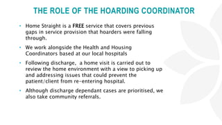 THE ROLE OF THE HOARDING COORDINATOR
• Home Straight is a FREE service that covers previous
gaps in service provision that hoarders were falling
through.
• We work alongside the Health and Housing
Coordinators based at our local hospitals
• Following discharge, a home visit is carried out to
review the home environment with a view to picking up
and addressing issues that could prevent the
patient/client from re-entering hospital.
• Although discharge dependant cases are prioritised, we
also take community referrals.
 