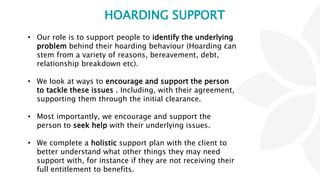 HOARDING SUPPORT
• Our role is to support people to identify the underlying
problem behind their hoarding behaviour (Hoarding can
stem from a variety of reasons, bereavement, debt,
relationship breakdown etc).
• We look at ways to encourage and support the person
to tackle these issues . Including, with their agreement,
supporting them through the initial clearance.
• Most importantly, we encourage and support the
person to seek help with their underlying issues.
• We complete a holistic support plan with the client to
better understand what other things they may need
support with, for instance if they are not receiving their
full entitlement to benefits.
 