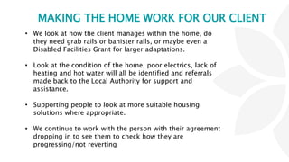 MAKING THE HOME WORK FOR OUR CLIENT
• We look at how the client manages within the home, do
they need grab rails or banister rails, or maybe even a
Disabled Facilities Grant for larger adaptations.
• Look at the condition of the home, poor electrics, lack of
heating and hot water will all be identified and referrals
made back to the Local Authority for support and
assistance.
• Supporting people to look at more suitable housing
solutions where appropriate.
• We continue to work with the person with their agreement
dropping in to see them to check how they are
progressing/not reverting
 
