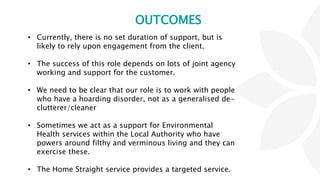 OUTCOMES
• Currently, there is no set duration of support, but is
likely to rely upon engagement from the client.
• The success of this role depends on lots of joint agency
working and support for the customer.
• We need to be clear that our role is to work with people
who have a hoarding disorder, not as a generalised de-
clutterer/cleaner
• Sometimes we act as a support for Environmental
Health services within the Local Authority who have
powers around filthy and verminous living and they can
exercise these.
• The Home Straight service provides a targeted service.
 