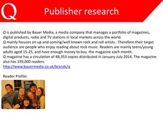 Publisher research 
Q is published by Bauer Media, a media company that manages a portfolio of magazines, 
digital products, radio and TV stations in local markets across the world. 
Q mainly focuses on up and coming/well known rock and roll artists . Therefore their target 
audience are people who enjoy reading about rock music. Readers are mainly teens/young 
adults aged 15-25, and have enough money to buy the magazine each month. 
Q magazine has a circulation of 48,353 copies distributed in January-July 2014. The magazine 
also has 339,000 readers. 
http://www.bauermedia.co.uk/brands/q 
Reader Profile: 
 