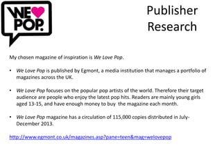 Publisher 
Research 
My chosen magazine of inspiration is We Love Pop. 
• We Love Pop is published by Egmont, a media institution that manages a portfolio of 
magazines across the UK. 
• We Love Pop focuses on the popular pop artists of the world. Therefore their target 
audience are people who enjoy the latest pop hits. Readers are mainly young girls 
aged 13-15, and have enough money to buy the magazine each month. 
• We Love Pop magazine has a circulation of 115,000 copies distributed in July- 
December 2013. 
http://www.egmont.co.uk/magazines.asp?pane=teen&mag=welovepop 
