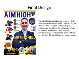 Final Design 
From the feedback I obtained about my first 
final design of my front cover, I have added the 
strokes around the text and star shapes. 
I also added a stroke to the main cover photo 
as it makes it stand out. I also added a 
‘WHSmith logo’ and the school email address 
as I felt that this would have been dead space. 
 