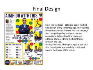 Final Design
From the feedback I obtained about my first
final design of my contents page, I have added
the strokes around the text and star shapes, I
also changed spelling and punctuation
corrections. I also edited the cover and
editorial photos, editing the brightness,
contrast and size.
Finally, I ensured (through using the pen tool)
that the editorial was carefully positioned
around the image of the editor.
 