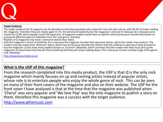 Target Audience
The target audience for Q magazine can be denoted as teens/young adults who enjoy the rock and role culture, with 68.3% of males reading
the magazine. Therefore they are mainly aged 15-25, the dominant readership for the magazine is A,B and C1 because Q is released every
month for £3.99, which people could find expensive. Q magazine readers would have no specific ethnicity because Q pride themselves on
putting all different types of celebrities from the rock genre. (Hartley)
Readers of Q magazine may have a ‘personal relationship’ (Katz)
with the magazine’s choice of celebrity, this is because the magazine includes their personal stories which the reader may relateto. The
readers may also experience ‘diversion’ (Katz), which may be because they like the clothes that the celebrity is wearing so they proceed to
buy the magazine. Q also have many readers known as ‘survivors’ (Maslow), which connotes that the readers feel they must pick up the
magazines as they know that they will find something that they will enjoy reading about. This is because Q cover a broad range of the genre
rock. (Maslow)
http://www.bauermedia.co.uk
What is the USP of this magazine?
From the research completed into this media product, the USP is that Q is the only rock
magazine which mainly focuses on up and coming artists instead of popular artists,
whose role is to entertain people who enjoy the whole genre of rock. This can be seen
on many of their front covers of the magazine and also on their website. The USP for the
front cover I have analysed is that at the time that the magazine was published when
‘Cheryl’ was very popular and ‘We love Pop’ was the only magazine to publish a story on
them, therefore this magazine was a success with the target audience.
http://www.qthemusic.com
 