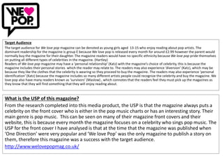 Target Audience
The target audience for We love pop magazine can be denoted as young girls aged 13-15 who enjoy reading about pop artists. The
dominant readership for the magazine is group E because We love pop is released every month for around £2.99 however the parent would
normally buy the magazine for their daughter. The magazine readers would have no specific ethnicity because We love pop pride themselves
on putting all different types of celebrities in the magazine. (Hartley)
Readers of We love pop magazine may have a ‘personal relationship’ (Katz) with the magazine’s choice of celebrity, this is because the
magazine includes their personal stories which the reader may relate to. The readers may also experience ‘diversion’ (Katz), which may be
because they like the clothes that the celebrity is wearing so they proceed to buy the magazine. The readers may also experience ‘personal
identification’ (Katz) because the magazine includes so many different artists people could recognize the celebrity and buy the magazine. We
love pop also have many readers known as ‘survivors’ (Maslow) , which connotes that the readers feel they must pick up the magazines as
they know that they will find something that they will enjoy reading about.
What is the USP of this magazine?
From the research completed into this media product, the USP is that the magazine always puts a
celebrity on the front cover who is either in the pop music charts or has an interesting story. Their
main genre is pop music. This can be seen on many of their magazine front covers and their
website, this is because every month the magazine focuses on a celebrity who sings pop music. The
USP for the front cover I have analysed is that at the time that the magazine was published when
‘One Direction’ were very popular and ‘We love Pop’ was the only magazine to publish a story on
them, therefore this magazine was a success with the target audience.
http://www.welovepopmag.co.uk/
 