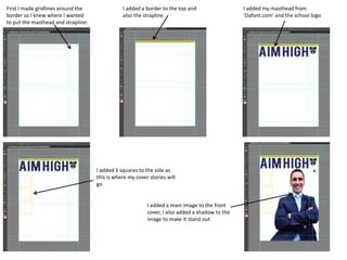 First I made gridlines around the
border so I knew where I wanted
to put the masthead and strapline.
I added a border to the top and
also the strapline
I added my masthead from
‘Dafont.com’ and the school logo
I added 3 squares to the side as
this is where my cover stories will
go
I added a main image to the front
cover, I also added a shadow to the
image to make it stand out
 
