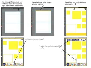 First I made gridlines around the
border so I knew where I wanted
to put the masthead and strapline.
I added a border to the top and
also the strapline
I added the logo and boxes for the
cover stories
I added the photos to the puff
I added the masthead and social
media
 