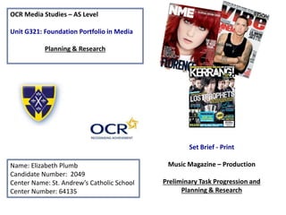 OCR Media Studies – AS Level
Unit G321: Foundation Portfolio in Media
Planning & Research
Name: Elizabeth Plumb
Candidate Number: 2049
Center Name: St. Andrew’s Catholic School
Center Number: 64135
Set Brief - Print
Music Magazine – Production
Preliminary Task Progression and
Planning & Research
 