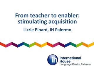 From teacher to enabler:
stimulating acquisition
Lizzie Pinard, IH Palermo
 