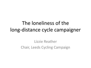 The loneliness of the
long-distance cycle campaigner
Lizzie Reather
Chair, Leeds Cycling Campaign
 