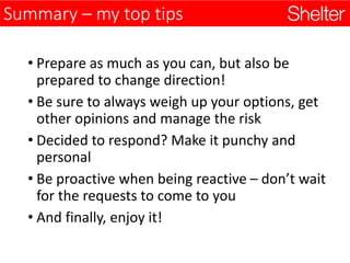 Summary – my top tips
• Prepare as much as you can, but also be
prepared to change direction!
• Be sure to always weigh up your options, get
other opinions and manage the risk
• Decided to respond? Make it punchy and
personal
• Be proactive when being reactive – don’t wait
for the requests to come to you
• And finally, enjoy it!
 