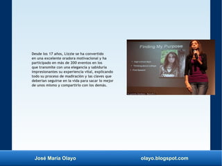 José María Olayo olayo.blogspot.com
Desde los 17 años, Lizzie se ha convertido
en una excelente oradora motivacional y ha
participado en más de 200 eventos en los
que transmite con una elegancia y sabiduría
impresionantes su experiencia vital, explicando
todo su proceso de madiración y las claves que
deberían seguirse en la vida para sacar lo mejor
de unos mismo y compartirlo con los demás.
 
