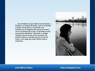 José María Olayo olayo.blogspot.com
… una actividad a la que dedica mucho tiempo y
esfuerzo, no exenta de pasión, que le ha llevado
a escibir varios libros y a promover una
iniciativa en el Congreso para que por primera
vez en la historia de su país, se apruebe una ley
que permita identificar, denunciar y castigar
cualquier tipo de acoso en las escuelas; una
actitud valiente y decidida que en el caso de
Lizzie, es el rasgo que mejor define toda su
existencia.
 