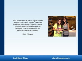 José María Olayo olayo.blogspot.com
“Mis sueños para el futuro siguen siendo
ayudar a los demás. Quiero crear una
compañía anti-bulling. Algo para niños
y adultos y adolescentes que están
luchando, y hasta el momento mis
sueños se han hecho realidad”
Lizzie Velasquez
 