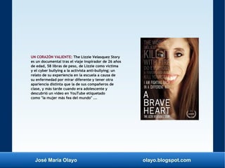 José María Olayo olayo.blogspot.com
UN CORAZÓN VALIENTE: The Lizzie Velasquez Story
es un documental tras el viaje inspirador de 26 años
de edad, 58 libras de peso, de Lizzie como víctima
y el cyber bullying a la activista anti-bullying; un
relato de su experiencia en la escuela a causa de
su enfermedad por mirar diferente y tener otra
apariencia distinta que la de sus compañeros de
clase, y más tarde cuando era adolescente y
descubrió un vídeo en YouTube etiquetado
como "la mujer más fea del mundo" ...
 
