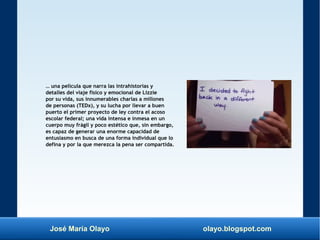 José María Olayo olayo.blogspot.com
… una película que narra las intrahistorias y
detalles del viaje físico y emocional de Lizzie
por su vida, sus innumerables charlas a millones
de personas (TEDx), y su lucha por llevar a buen
puerto el primer proyecto de ley contra el acoso
escolar federal; una vida intensa e inmesa en un
cuerpo muy frágil y poco estético que, sin embargo,
es capaz de generar una enorme capacidad de
entusiasmo en busca de una forma individual que lo
defina y por la que merezca la pena ser compartida.
 