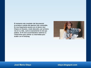 José María Olayo olayo.blogspot.com
El momento más revelador del documental
se produce cuando ella aparece más vulnerable.
En una impactante escena con el doctor Atul
Chopra en Houston, Lizzie descubre, por primera
vez en su vida, cuál es exactamente el mal que
padece. El fin de la incertidumbre reafirma su
compromiso para utilizar su notoriedad para
acabar con el bullying.
 