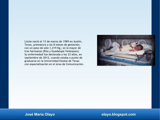 José María Olayo olayo.blogspot.com
Lizzie nació el 13 de marzo de 1989 en Austin,
Texas, prematura a los 8 meses de gestación,
con un peso de sólo 1,219 Kg.; es la mayor de
tres hermanas (Rita y Guadalupe Velásquez).
Su enfermedad fue declarada a los 23 años, en
septiembre de 2012, cuando estaba a punto de
graduarse en la Universidad Estatal de Texas
con especialización en el área de Comunicación.
 