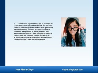 José María Olayo olayo.blogspot.com
“ ... Estaba claro rápidamente, que la filosofía de
Lizzie en su salud y sus experiencias, era tan raro
como su síndrome que desconcertó a los genetistas
de todo el mundo. Vivimos en una cultura de la
tremenda mezquindad. Y pocas personas han
experimentado más de Lizzie. Bullying primero se
convirtió en una realidad cuando ella entró en
el jardín de infantes y los susurros y el señalador
comenzó porque Lizzie parecía diferente ...
 