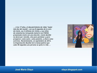 José María Olayo olayo.blogspot.com
... A los 17 años, el descubrimiento de video "mujer
más fea del mundo", con sus 8 segundos de la cara
de Lizzie, sus 4 millones de visitas, y sus miles
de comentarios incluyendo matarlo con FUEGO,
presentado Lizzie con una elección. Lizzie decidió
no darse por vencida, sino para perdonar y para
prosperar; como autor, como ponente, y ahora como
activista. Recientemente, en septiembre de 2014,
la Organización Mundial de la Salud publicó que
cada 40 segundos una persona se quita la vida ...
 