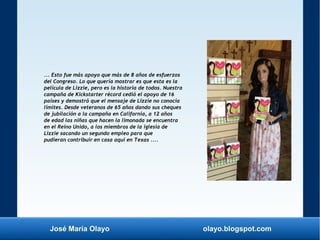 José María Olayo olayo.blogspot.com
... Esto fue más apoyo que más de 8 años de esfuerzos
del Congreso. Lo que quería mostrar es que esta es la
película de Lizzie, pero es la historia de todos. Nuestra
campaña de Kickstarter récord cedió el apoyo de 16
países y demostró que el mensaje de Lizzie no conocía
límites. Desde veteranos de 65 años dando sus cheques
de jubilación a la campaña en California, a 12 años
de edad las niñas que hacen la limonada se encuentra
en el Reino Unido, a los miembros de la iglesia de
Lizzie sacando un segundo empleo para que
pudieran contribuir en casa aquí en Texas ....
 