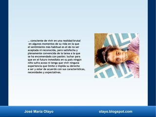 José María Olayo olayo.blogspot.com
… consciente de vivir en una realidad brutal
en algunos momentos de su vida en la que
el sentimiento más habitual es el de no ser
aceptada ni reconocida, pero satisfecha y
plenamente convencida de la tarea a la que
se ha encomendado con pasión: luchar para
que en el futuro inmediato en su país ningún
niño sufra acoso ni tenga que vivir ninguna
experiencia que limite o impida su derecho
a ser y estar de acuerdo con sus características,
necesidades y expectativas.
 