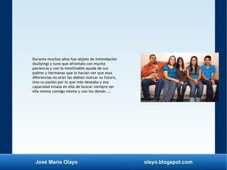 José María Olayo olayo.blogspot.com
Durante muchos años fue objeto de intimidación
(bullying) y tuvo que afrontalo con mucha
paciencia y con la inestimable ayuda de sus
padres y hermanas que la hacían ver que esas
diferencias no eran las debían marcar su futuro,
sino su pasión por lo que más deseaba y esa
capacidad innata en ella de buscar siempre ser
ella misma consigo misma y con los demás ...
 