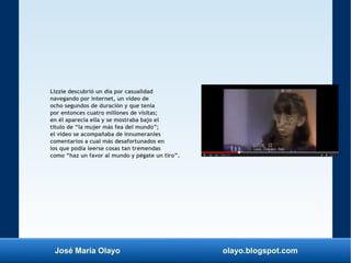 José María Olayo olayo.blogspot.com
Lizzie descubrió un día por casualidad
navegando por internet, un video de
ocho segundos de duración y que tenía
por entonces cuatro millones de visitas;
en él aparecía ella y se mostraba bajo el
título de “la mujer más fea del mundo”;
el video se acompañaba de innumeranles
comentarios a cual más desafortunados en
los que podía leerse cosas tan tremendas
como “haz un favor al mundo y pégate un tiro”.
 