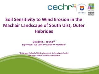 Soil Sensitivity to Wind Erosion in the
Machair Landscape of South Uist, Outer
                 Hebrides
                      Elizabeth J. Young1,2
          Supervisors: Sue Dawson1 & Blair M. McKenzie2


       1Geography (School
                        of the Environment), University of Dundee
                2The James Hutton Institute, Invergowrie
 
