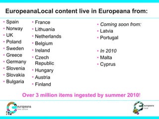 EuropeanaLocal content live in Europeana from:  Spain Norway UK Poland Sweden  Greece Germany Slovenia Slovakia Bulgaria Coming soon from: Latvia Portugal In 2010 Malta  Cyprus France Lithuania Netherlands Belgium Ireland Czech Republic Hungary Austria Finland Over 3 million items ingested by summer 2010 ! 