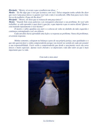 Discípulo: “Mestre, só escute o que o joalheiro me disse...”
Mestre: “Eu lhe digo que é isso que acontece com você. Talvez ninguém tenha sabido lhe dizer
que você é uma peça única e o quanto você vale e não é reconhecido. Olhe bem para você e lem-
bre-se do joalheiro. O que ele lhe disse?”
Discípulo: “Mestre, ele disse que se tratava de uma peça única!”
Mestre: “Guarde bem essas palavras e já conseguirá solucionar o seu problema. Se você sabe
trabalhar, se sabe aprender e quer fazer o que faz, o que importa o que os outros dizem? Quem o
está tratando injustamente é você mesmo!”
       O mestre e sábio apanhou seu anel e o colocou de volta no dedinho da mão esquerda e
continuou contemplando o sol, em silêncio.
       Cada um deles havia aprendido uma lição e a resposta ao problema. Nunca há problemas,
só existem respostas.

      Minhas sementes, coloquem na balança o peso de sua própria justiça, suas qualidades e o
que não querem fazer e então compreenderão porque vou insistir no sentido de cada um assumir
a sua responsabilidade. Vocês verão e compreenderão que desde o nascimento vocês são seres
únicos e muito especiais. Apenas vocês choram e se depreciam e não dão valor ao que é mais
importante que é a vida.


                                    Com todo o meu amor




                                         La Jardinera
 