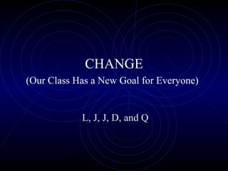 CHANGE (Our Class Has a New Goal for Everyone)   L, J, J, D, and Q 