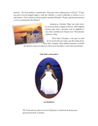 pensam: “Já vimos pedras e monumentos. Para que outra viagem para a Grécia?” É ape-
nas para viverem naquele lugar a vida dos Atlantes; e sentir a filosofia, a ciência e o co-
nhecimento. Vocês sabem se foram aqueles grandes filósofos? O que esperam para provar
e viver as emanações dos Deuses?

                                              Animem-se, Estrelas! Hoje nos cabe escre-
                                       ver na nossa lista a viagem à Grécia, subir naquele
                                       cruzeiro que será o encontro com os golfinhos e
                                        sua alma reconhecerá! Peçam isso! Pensamento,
                                         palavra e obra.

                                               Para toda a Europa, o sol, que os raios
                                        de sol acariciem seu corpo, que lhes deem força,
                                    bons chás, laranjas. Para minhas sementes e estrelas
            da América, força no chacra 6, bons sucos de frutas e escrevam seus desejos.



                                 Com todo o meu amor!




                                      La Jardinera



           PS: Conectem seu chacra 6 com o Sol para se encherem de força para
           que possam abrir as mentes.
 
