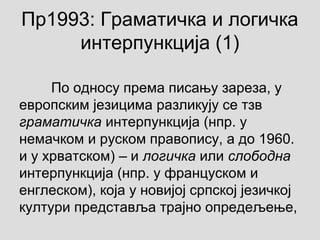 Пр1993: Граматичка и логичка
интерпункција (1)
По односу према писању зареза, у
европским језицима разликују се тзв
граматичка интерпункција (нпр. у
немачком и руском правопису, а до 1960.
и у хрватском) и‒ логичка или слободна
интерпункција (нпр. у француском и
енглеском), која у новијој српској језичкој
култури представља трајно опредељење,
 
