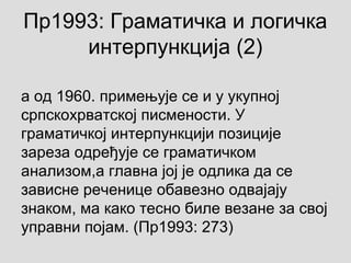 Пр1993: Граматичка и логичка
интерпункција (2)
а од 1960. примењује се и у укупној
српскохрватској писмености. У
граматичкој интерпункцији позиције
зареза одређује се граматичком
анализом,а главна јој је одлика да се
зависне реченице обавезно одвајају
знаком, ма како тесно биле везане за свој
управни појам. (Пр1993: 273)
 