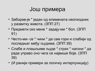 Још примера
• Заборав-је * један од елемената неопходних
у развитку живота. (ЗПП 27)
• Предмети око мене * задају-ми * бол. (ЗПП
91)
• Често-ми- се * чини * да сам гори и слабији од
последњег међу људима. (ЗПП 39)
• Слабе и плашљиве људе * страх * нагони * да
раде управо оно чега се највише боје. (ЗПП
39)
• (И ранији примери за логичку интерпункцију)
 