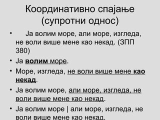 Координативно спајање
(супротни однос)
• Ја волим море, али море, изгледа,
не воли више мене као некад. (ЗПП
380)
• Ја волим море.
• Море, изгледа, не воли више мене као
некад.
• Ја волим море, али море, изгледа, не
воли више мене као некад.
• Ја волим море | али море, изгледа, не
воли више мене као некад.
 