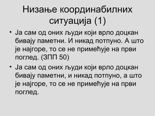 Низање координабилних
ситуација (1)
• Ја сам од оних људи који врло доцкан
бивају паметни. И никад потпуно. А што
је најгоре, то се не примећује на први
поглед. (ЗПП 50)
• Ја сам од оних људи који врло доцкан
бивају паметни, и никад потпуно, а што
је најгоре, то се не примећује на први
поглед.
 