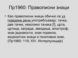 Пр1960: Правописни знаци
• Као правописни знаци обично се уз
поједине речи употребљавају: тачка,
две тачке, неколико тачака [!], црта,
цртица, заграда, звездица, апостроф,
знак једнакости, знак порекла,
акценатски знаци и генитивни знак.
(Пр1960: 119; XIV. Интерпункција)
 