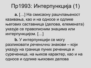 Пр1993: Интерпункција (1)
а. […] На смисаону рашчлањеност
казивања, као и на односе и одлике
његових саставница (делова, елемената)
указује се правописним знацима или
интерпункцијом. […]
b. У интерпункцији се могу
разликовати реченични знакови који‒
указују на границе пуних реченица и
суреченица, на њихов карактер, као и на
односе и одлике њихових делова
 