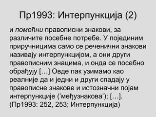 Пр1993: Интерпункција (2)
и помоћни правописни знакови, за
различите посебне потребе. У појединим
приручницима само се реченични знакови
називају интерпункцијом, а они други
правописним знацима, и онда се посебно
обрађују […] Овде пак узимамо као
реалније да и једни и други спадају у
правописне знакове и истозначни појам
интерпункције (’међузнакова’); […].
(Пр1993: 252, 253; Интерпункција)
 
